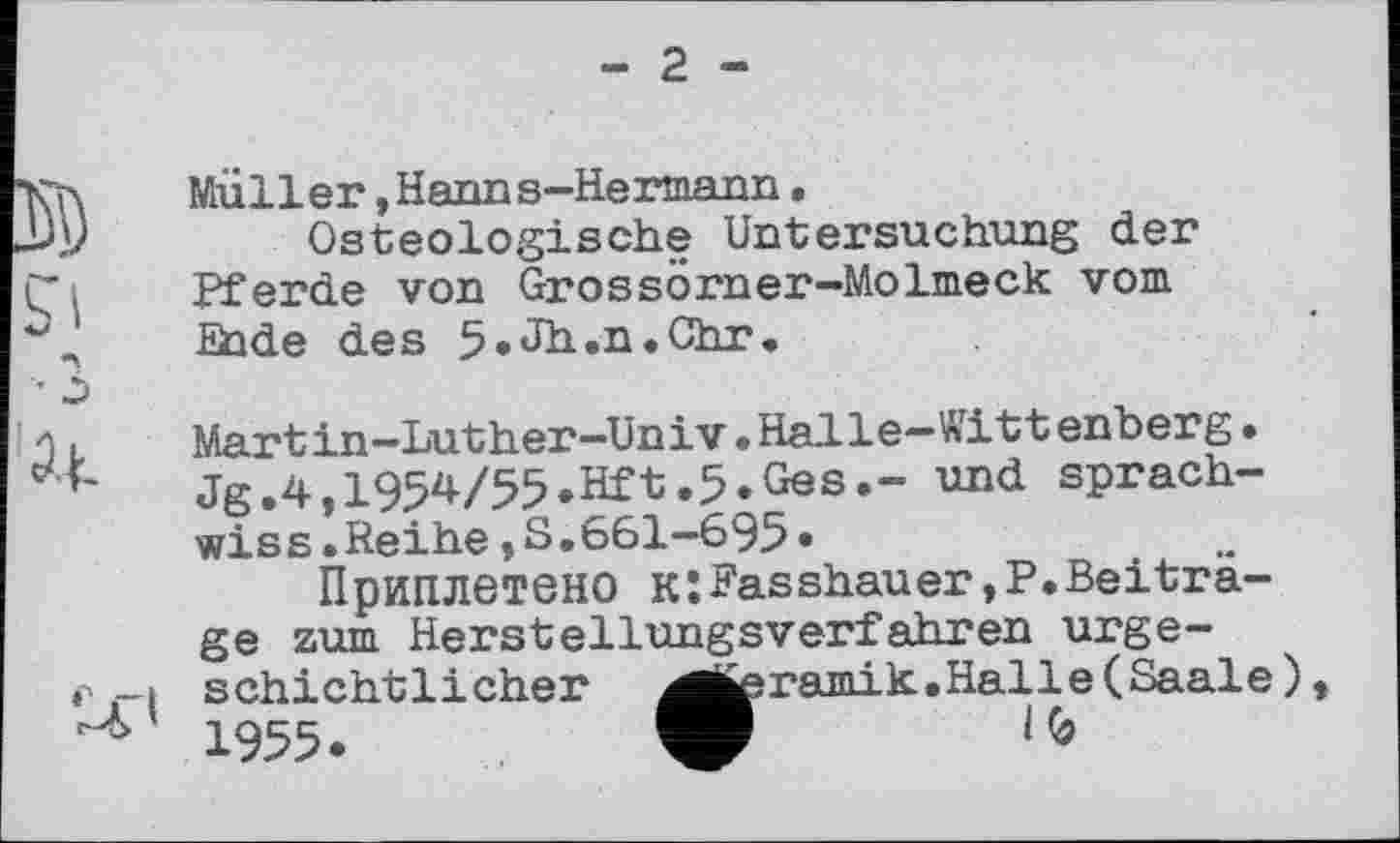 ﻿- 2 -
Müller »Hanns-Hermann.
Osteologische Untersuchung der Pferde von Grossörner-Molmeck vom Ende des 5.Jh.n.Chr.
Martin-Luther-Univ•Halle—Witt enberg• Jg.4,1954/55.Hft.5.Ges.- und sprach-wiss.Reihe,S.661-695»
Приплетено к:Fasshauer,P.Beiträge zum Herstellungsverfahren urgeschichtlicher ^j^ramik.Halle(Saale) 1955.	V 1(9